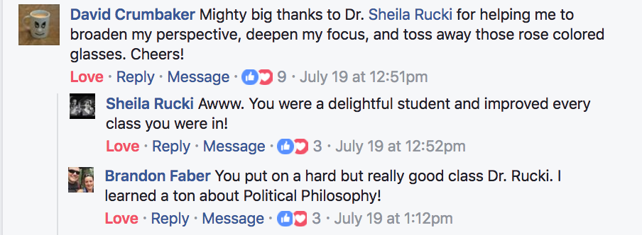 ?David Crumbaker Mighty big thanks to Dr. ?Sheila Rucki for helping me to broaden my perspective, deepen my focus, and toss away those rose colored glasses. Cheers! ?Sheila Rucki Awww. You were a delightful student and improved every class you were in! ?Brandon Faber You put on a hard but really good class Dr. Rucki. I learned a ton about Political Philosophy!